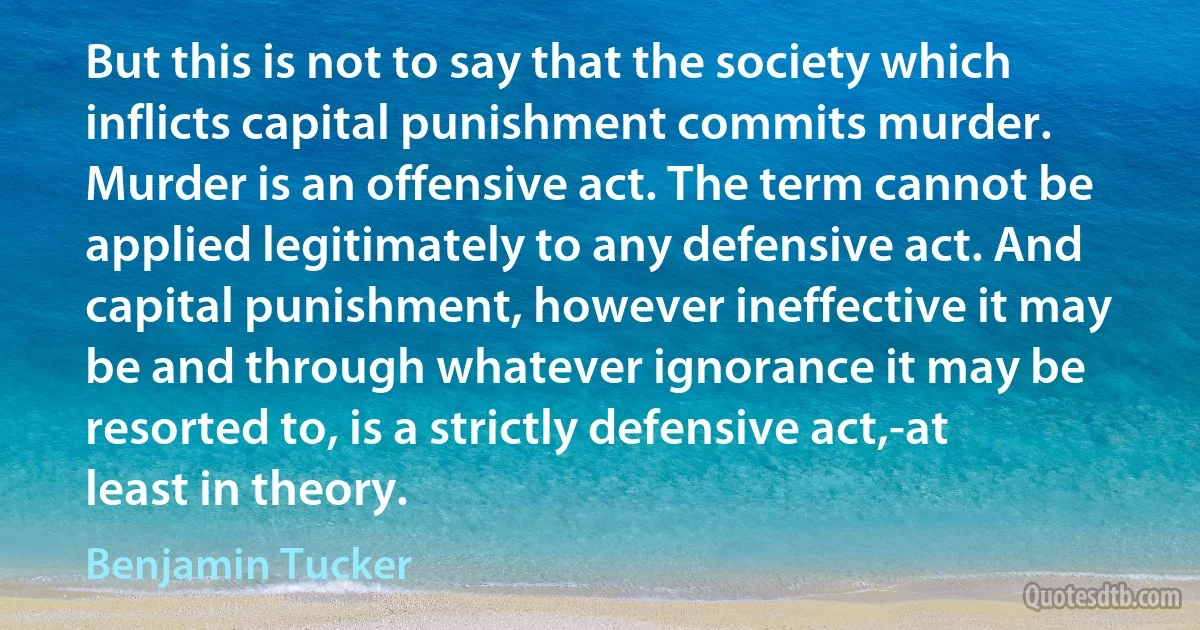 But this is not to say that the society which inflicts capital punishment commits murder. Murder is an offensive act. The term cannot be applied legitimately to any defensive act. And capital punishment, however ineffective it may be and through whatever ignorance it may be resorted to, is a strictly defensive act,-at least in theory. (Benjamin Tucker)