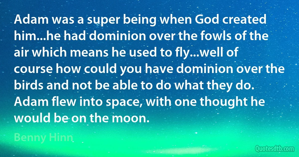 Adam was a super being when God created him...he had dominion over the fowls of the air which means he used to fly...well of course how could you have dominion over the birds and not be able to do what they do. Adam flew into space, with one thought he would be on the moon. (Benny Hinn)