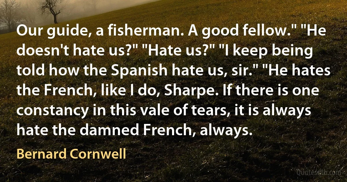 Our guide, a fisherman. A good fellow." "He doesn't hate us?" "Hate us?" "I keep being told how the Spanish hate us, sir." "He hates the French, like I do, Sharpe. If there is one constancy in this vale of tears, it is always hate the damned French, always. (Bernard Cornwell)