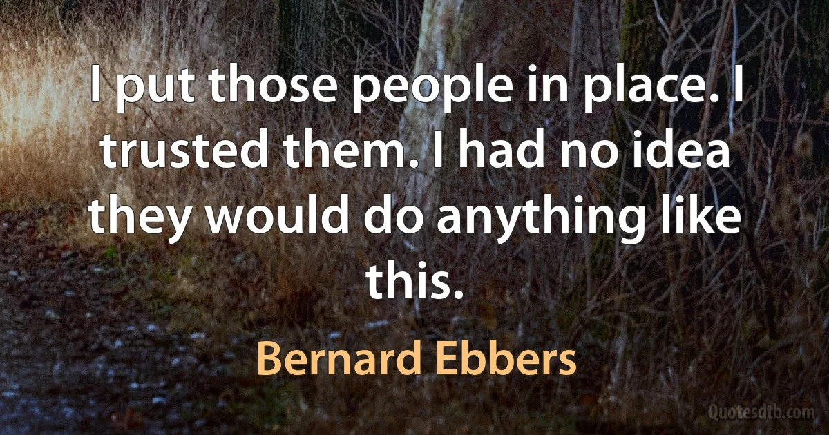 I put those people in place. I trusted them. I had no idea they would do anything like this. (Bernard Ebbers)