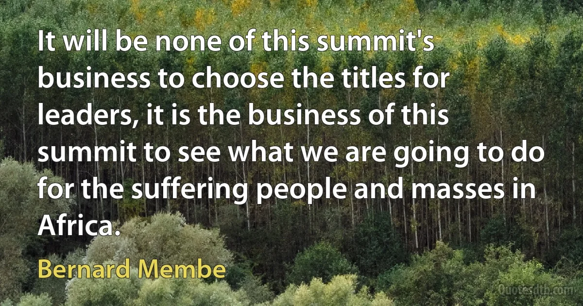 It will be none of this summit's business to choose the titles for leaders, it is the business of this summit to see what we are going to do for the suffering people and masses in Africa. (Bernard Membe)