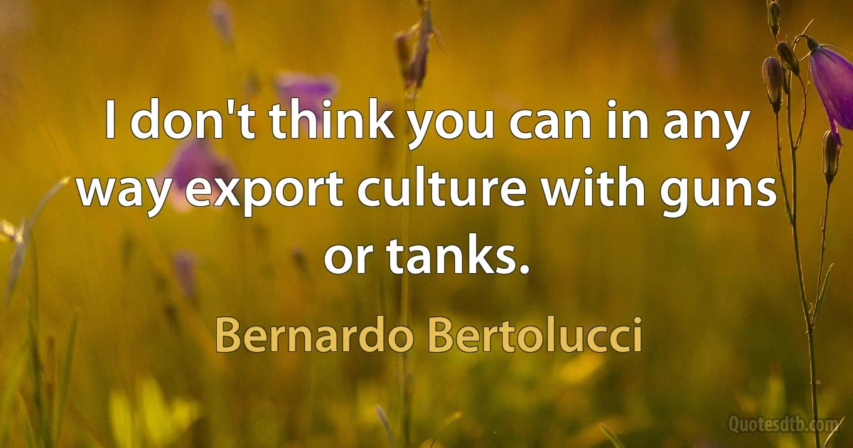 I don't think you can in any way export culture with guns or tanks. (Bernardo Bertolucci)