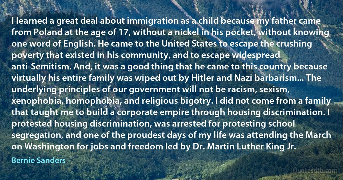 I learned a great deal about immigration as a child because my father came from Poland at the age of 17, without a nickel in his pocket, without knowing one word of English. He came to the United States to escape the crushing poverty that existed in his community, and to escape widespread anti-Semitism. And, it was a good thing that he came to this country because virtually his entire family was wiped out by Hitler and Nazi barbarism... The underlying principles of our government will not be racism, sexism, xenophobia, homophobia, and religious bigotry. I did not come from a family that taught me to build a corporate empire through housing discrimination. I protested housing discrimination, was arrested for protesting school segregation, and one of the proudest days of my life was attending the March on Washington for jobs and freedom led by Dr. Martin Luther King Jr. (Bernie Sanders)