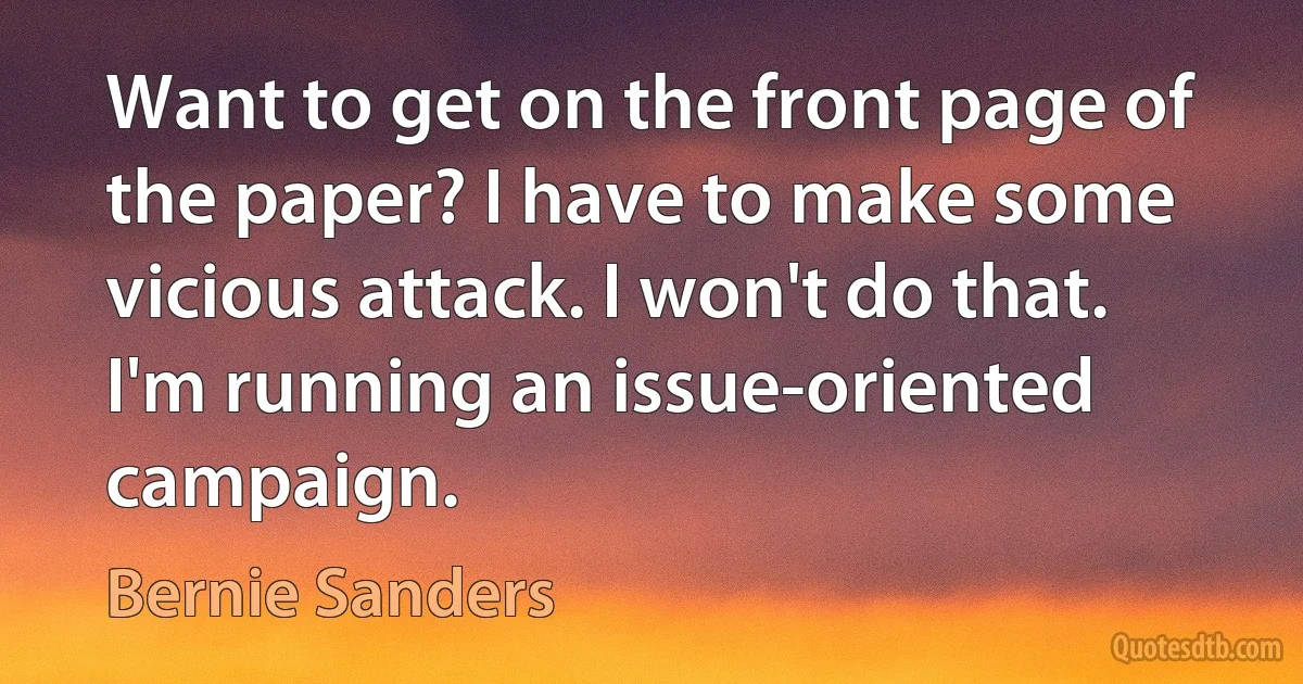 Want to get on the front page of the paper? I have to make some vicious attack. I won't do that. I'm running an issue-oriented campaign. (Bernie Sanders)