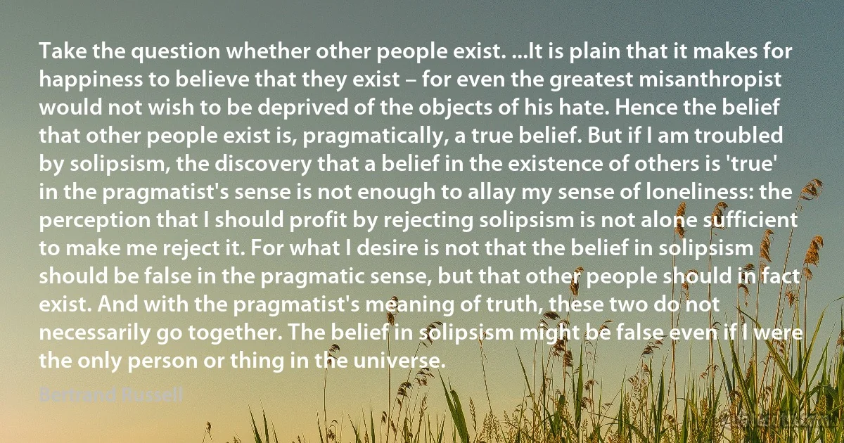 Take the question whether other people exist. ...It is plain that it makes for happiness to believe that they exist – for even the greatest misanthropist would not wish to be deprived of the objects of his hate. Hence the belief that other people exist is, pragmatically, a true belief. But if I am troubled by solipsism, the discovery that a belief in the existence of others is 'true' in the pragmatist's sense is not enough to allay my sense of loneliness: the perception that I should profit by rejecting solipsism is not alone sufficient to make me reject it. For what I desire is not that the belief in solipsism should be false in the pragmatic sense, but that other people should in fact exist. And with the pragmatist's meaning of truth, these two do not necessarily go together. The belief in solipsism might be false even if I were the only person or thing in the universe. (Bertrand Russell)