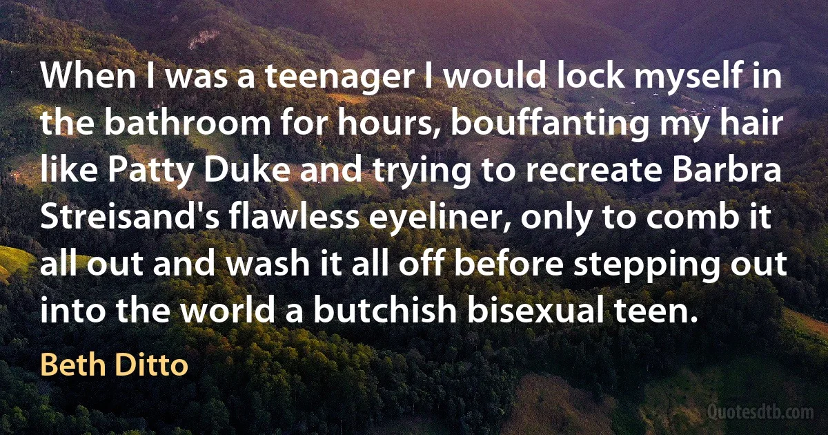 When I was a teenager I would lock myself in the bathroom for hours, bouffanting my hair like Patty Duke and trying to recreate Barbra Streisand's flawless eyeliner, only to comb it all out and wash it all off before stepping out into the world a butchish bisexual teen. (Beth Ditto)