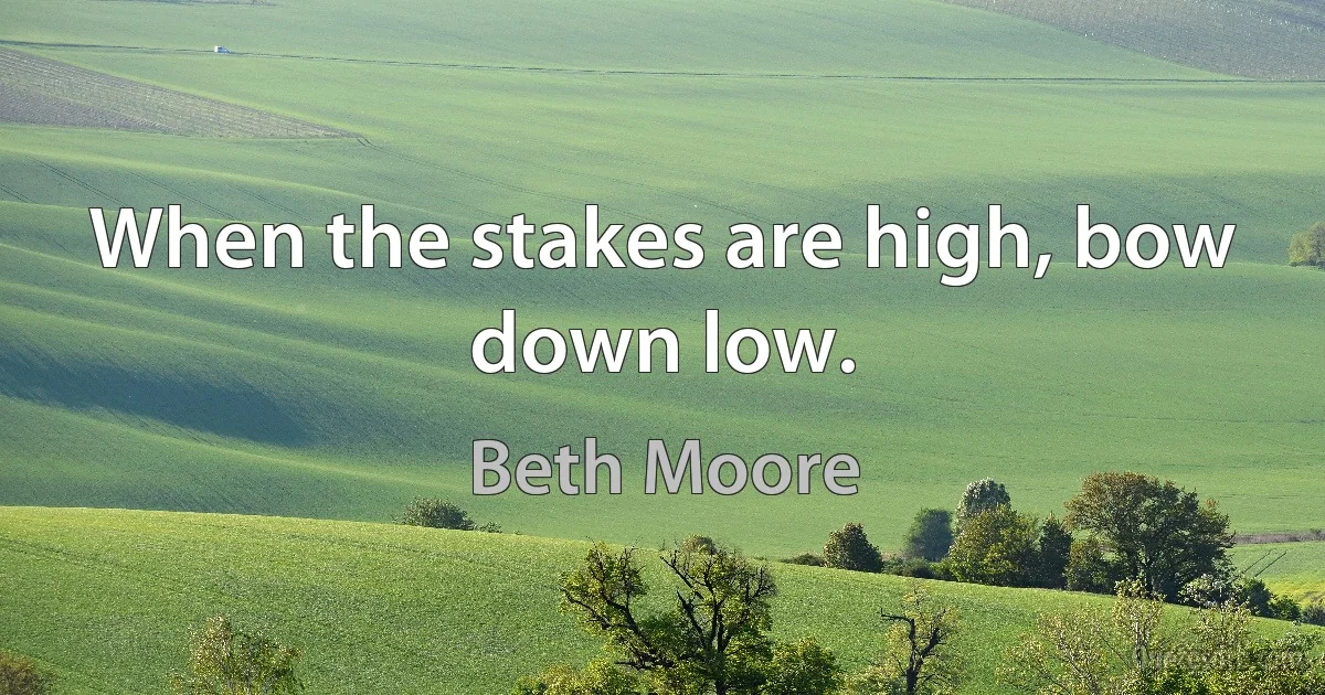 When the stakes are high, bow down low. (Beth Moore)