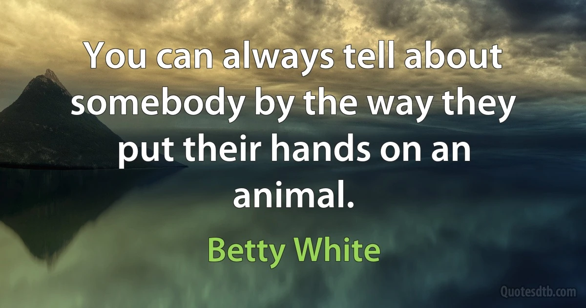 You can always tell about somebody by the way they put their hands on an animal. (Betty White)