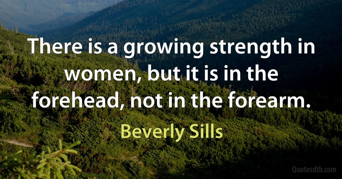 There is a growing strength in women, but it is in the forehead, not in the forearm. (Beverly Sills)