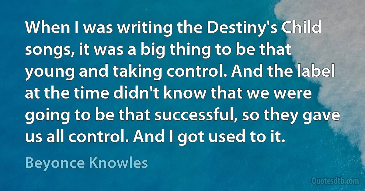 When I was writing the Destiny's Child songs, it was a big thing to be that young and taking control. And the label at the time didn't know that we were going to be that successful, so they gave us all control. And I got used to it. (Beyonce Knowles)