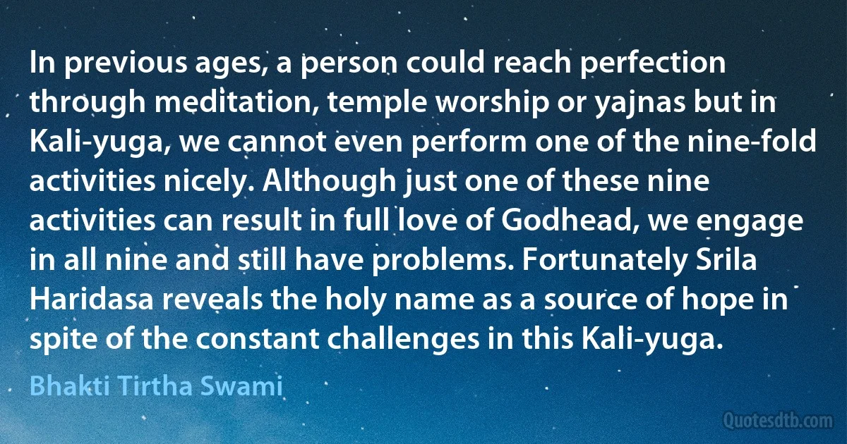 In previous ages, a person could reach perfection through meditation, temple worship or yajnas but in Kali-yuga, we cannot even perform one of the nine-fold activities nicely. Although just one of these nine activities can result in full love of Godhead, we engage in all nine and still have problems. Fortunately Srila Haridasa reveals the holy name as a source of hope in spite of the constant challenges in this Kali-yuga. (Bhakti Tirtha Swami)