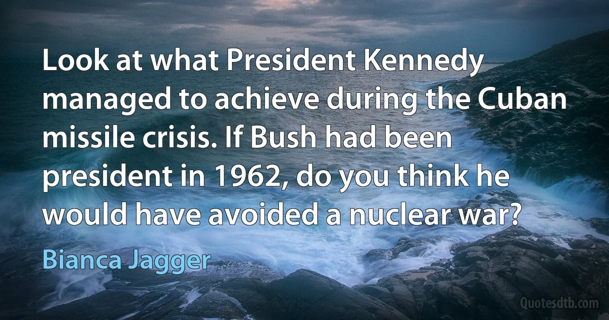 Look at what President Kennedy managed to achieve during the Cuban missile crisis. If Bush had been president in 1962, do you think he would have avoided a nuclear war? (Bianca Jagger)