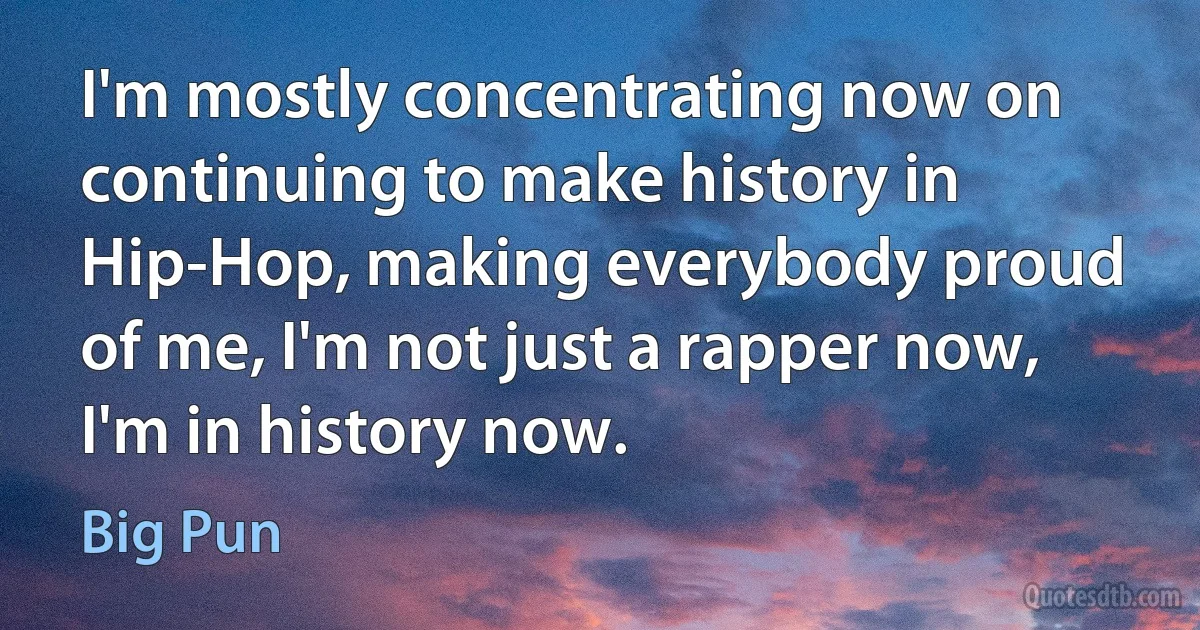 I'm mostly concentrating now on continuing to make history in Hip-Hop, making everybody proud of me, I'm not just a rapper now, I'm in history now. (Big Pun)