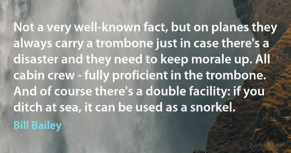Not a very well-known fact, but on planes they always carry a trombone just in case there's a disaster and they need to keep morale up. All cabin crew - fully proficient in the trombone. And of course there's a double facility: if you ditch at sea, it can be used as a snorkel. (Bill Bailey)