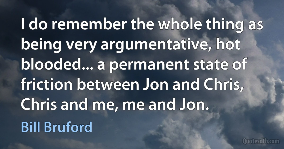 I do remember the whole thing as being very argumentative, hot blooded... a permanent state of friction between Jon and Chris, Chris and me, me and Jon. (Bill Bruford)