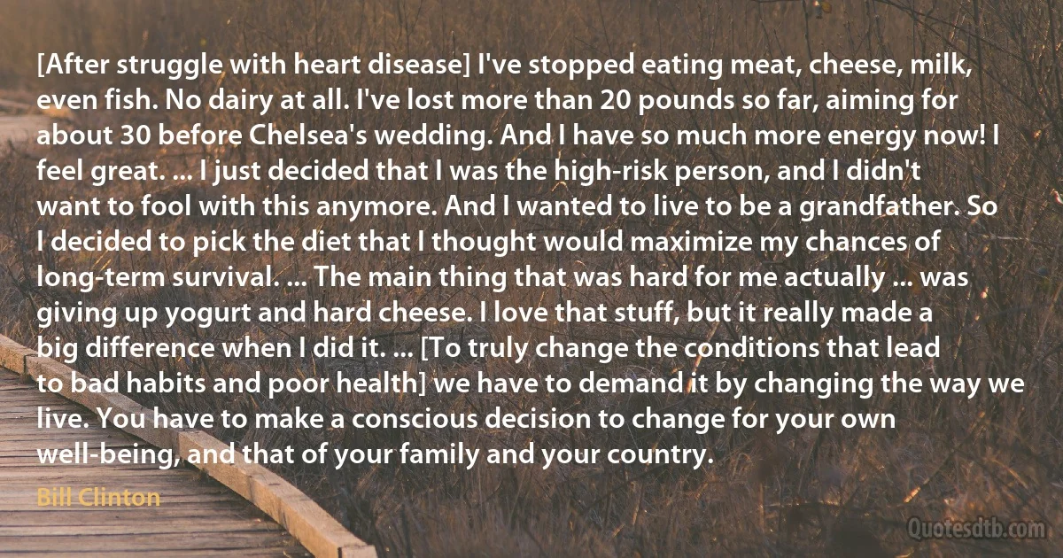 [After struggle with heart disease] I've stopped eating meat, cheese, milk, even fish. No dairy at all. I've lost more than 20 pounds so far, aiming for about 30 before Chelsea's wedding. And I have so much more energy now! I feel great. ... I just decided that I was the high-risk person, and I didn't want to fool with this anymore. And I wanted to live to be a grandfather. So I decided to pick the diet that I thought would maximize my chances of long-term survival. ... The main thing that was hard for me actually ... was giving up yogurt and hard cheese. I love that stuff, but it really made a big difference when I did it. ... [To truly change the conditions that lead to bad habits and poor health] we have to demand it by changing the way we live. You have to make a conscious decision to change for your own well-being, and that of your family and your country. (Bill Clinton)