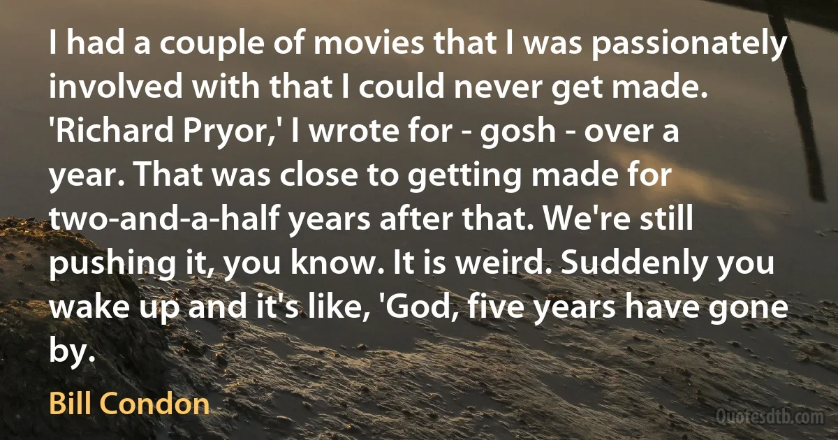 I had a couple of movies that I was passionately involved with that I could never get made. 'Richard Pryor,' I wrote for - gosh - over a year. That was close to getting made for two-and-a-half years after that. We're still pushing it, you know. It is weird. Suddenly you wake up and it's like, 'God, five years have gone by. (Bill Condon)