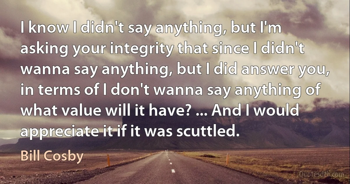 I know I didn't say anything, but I'm asking your integrity that since I didn't wanna say anything, but I did answer you, in terms of I don't wanna say anything of what value will it have? ... And I would appreciate it if it was scuttled. (Bill Cosby)