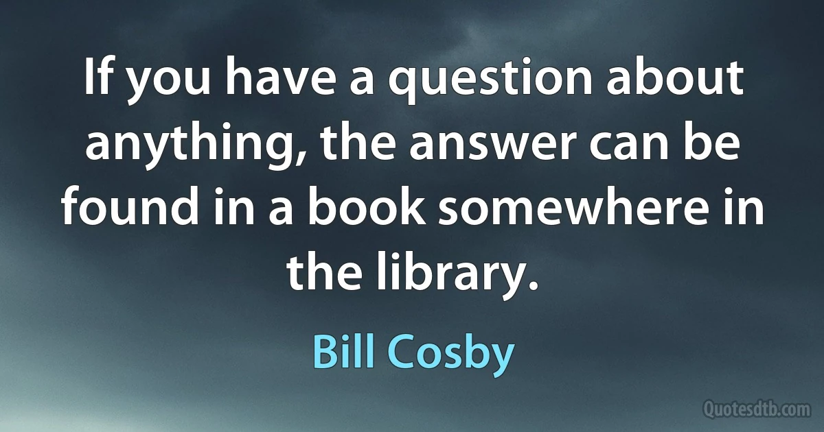 If you have a question about anything, the answer can be found in a book somewhere in the library. (Bill Cosby)