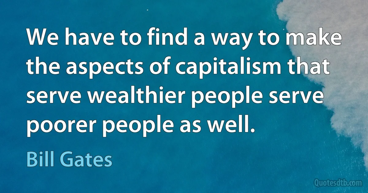 We have to find a way to make the aspects of capitalism that serve wealthier people serve poorer people as well. (Bill Gates)