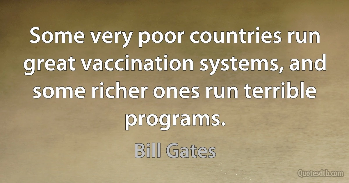 Some very poor countries run great vaccination systems, and some richer ones run terrible programs. (Bill Gates)