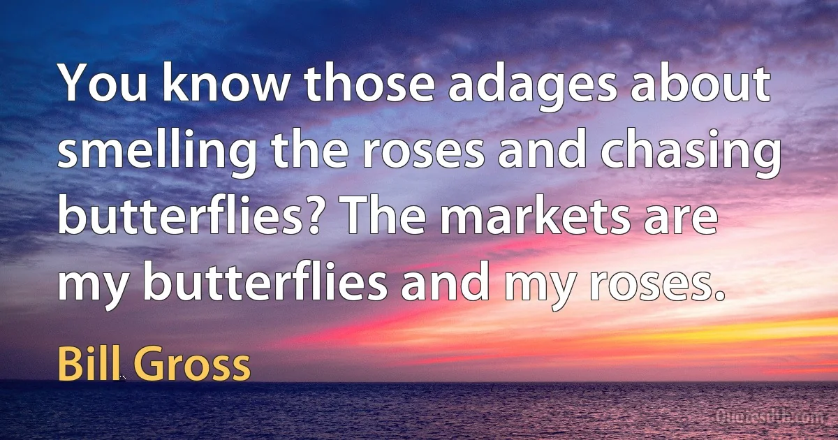 You know those adages about smelling the roses and chasing butterflies? The markets are my butterflies and my roses. (Bill Gross)