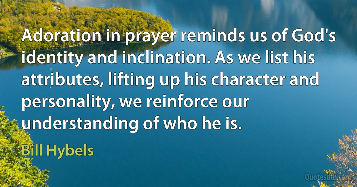 Adoration in prayer reminds us of God's identity and inclination. As we list his attributes, lifting up his character and personality, we reinforce our understanding of who he is. (Bill Hybels)