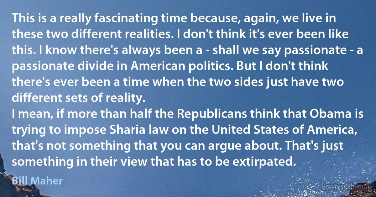 This is a really fascinating time because, again, we live in these two different realities. I don't think it's ever been like this. I know there's always been a - shall we say passionate - a passionate divide in American politics. But I don't think there's ever been a time when the two sides just have two different sets of reality.
I mean, if more than half the Republicans think that Obama is trying to impose Sharia law on the United States of America, that's not something that you can argue about. That's just something in their view that has to be extirpated. (Bill Maher)