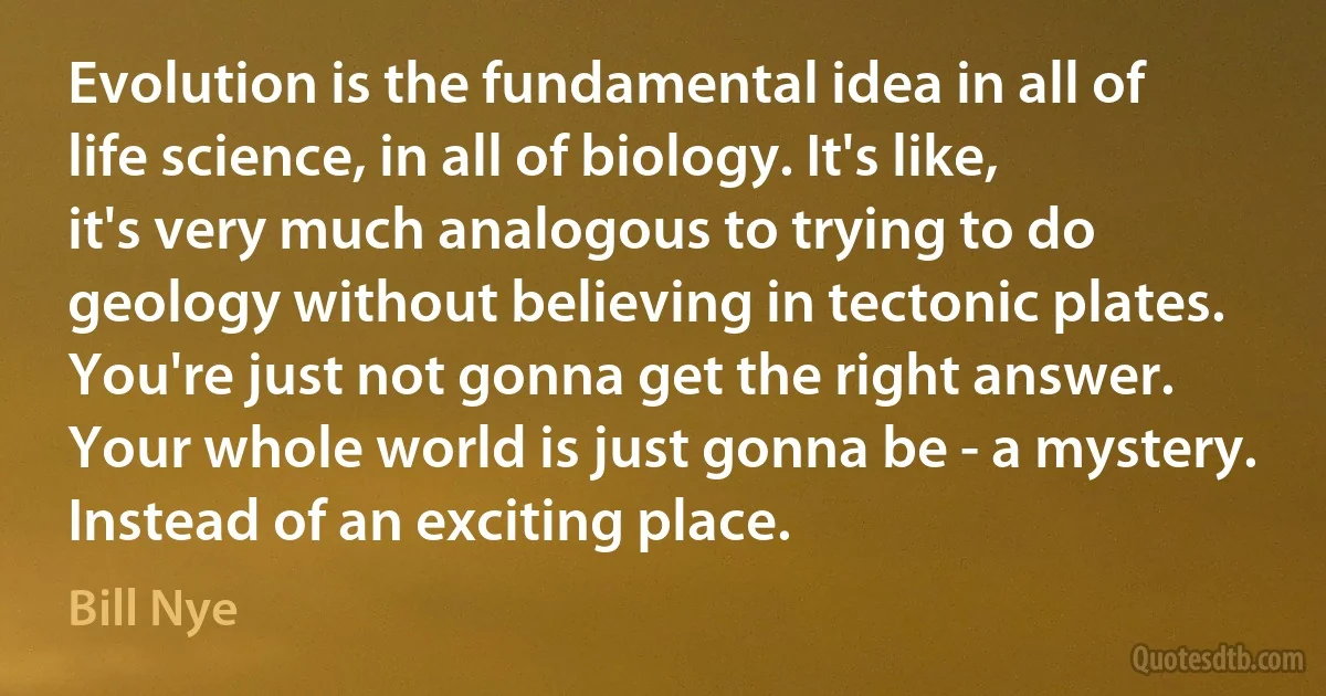 Evolution is the fundamental idea in all of life science, in all of biology. It's like, it's very much analogous to trying to do geology without believing in tectonic plates. You're just not gonna get the right answer. Your whole world is just gonna be - a mystery. Instead of an exciting place. (Bill Nye)