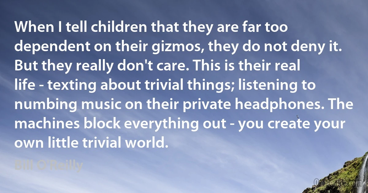 When I tell children that they are far too dependent on their gizmos, they do not deny it. But they really don't care. This is their real life - texting about trivial things; listening to numbing music on their private headphones. The machines block everything out - you create your own little trivial world. (Bill O'Reilly)