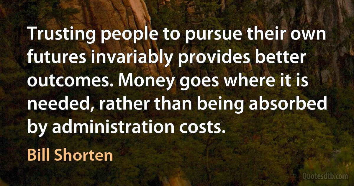 Trusting people to pursue their own futures invariably provides better outcomes. Money goes where it is needed, rather than being absorbed by administration costs. (Bill Shorten)