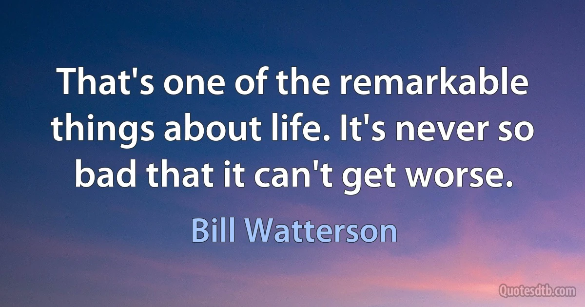 That's one of the remarkable things about life. It's never so bad that it can't get worse. (Bill Watterson)