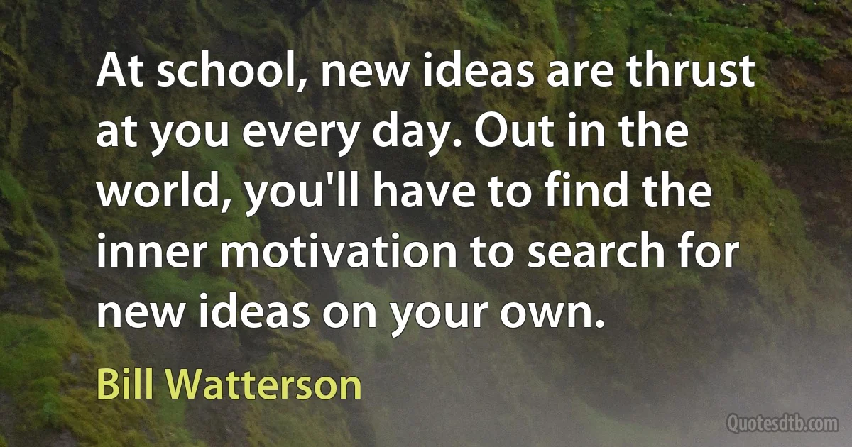 At school, new ideas are thrust at you every day. Out in the world, you'll have to find the inner motivation to search for new ideas on your own. (Bill Watterson)