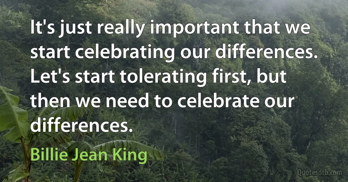 It's just really important that we start celebrating our differences. Let's start tolerating first, but then we need to celebrate our differences. (Billie Jean King)