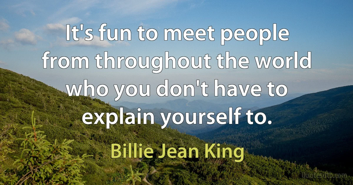 It's fun to meet people from throughout the world who you don't have to explain yourself to. (Billie Jean King)