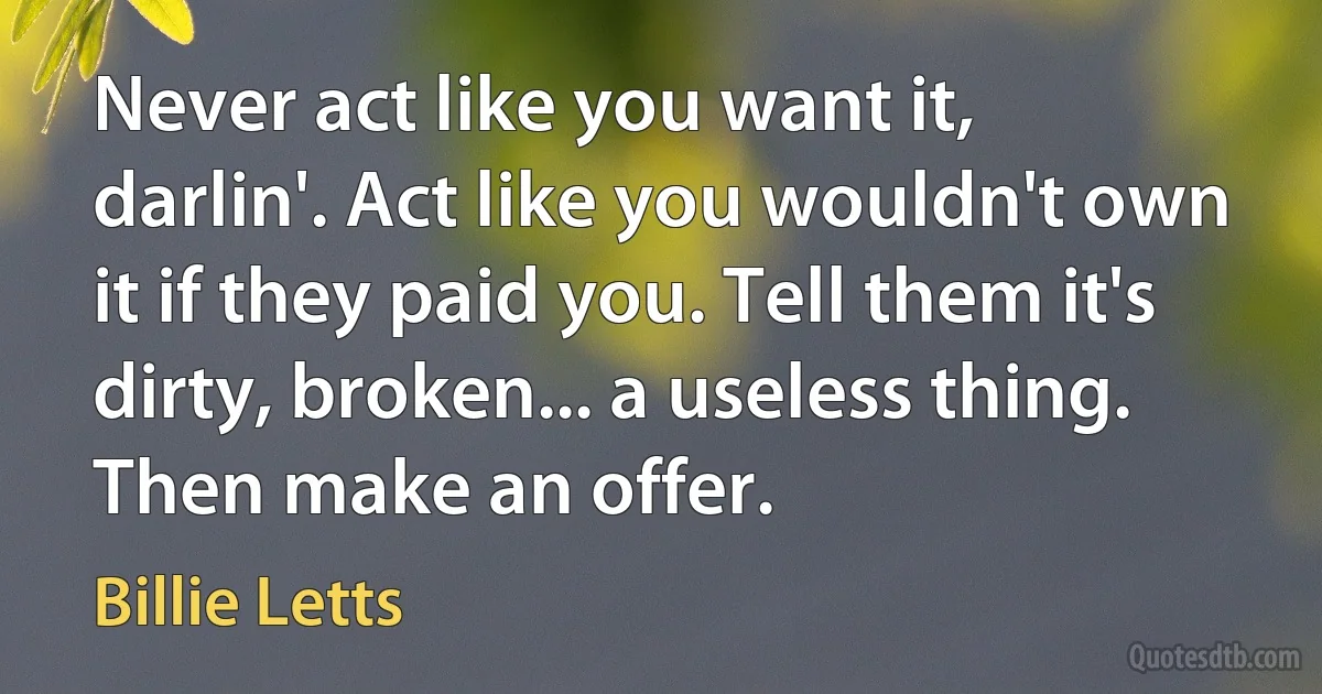 Never act like you want it, darlin'. Act like you wouldn't own it if they paid you. Tell them it's dirty, broken... a useless thing. Then make an offer. (Billie Letts)