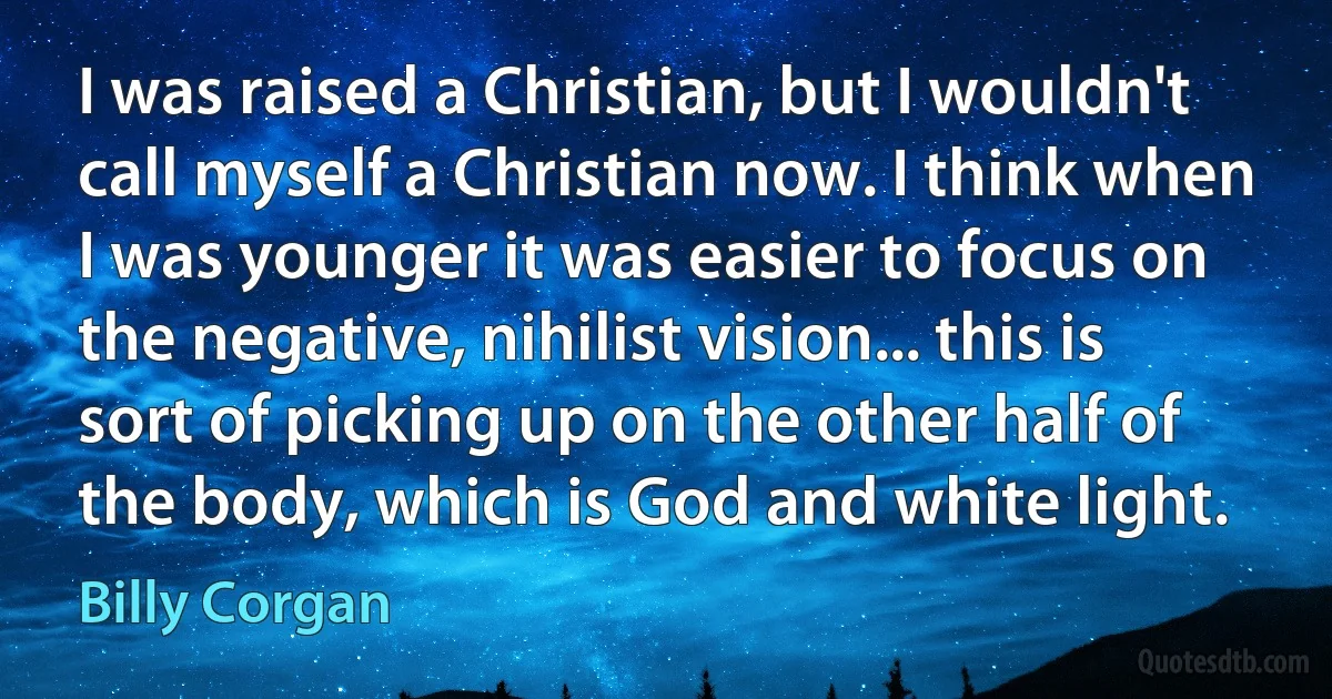 I was raised a Christian, but I wouldn't call myself a Christian now. I think when I was younger it was easier to focus on the negative, nihilist vision... this is sort of picking up on the other half of the body, which is God and white light. (Billy Corgan)