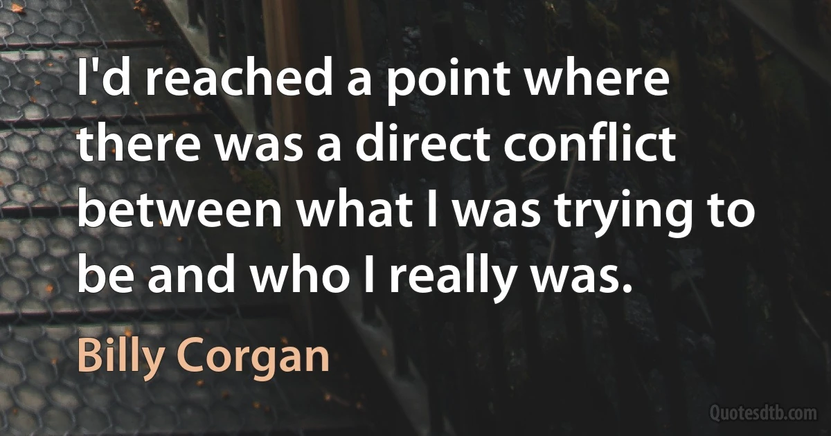 I'd reached a point where there was a direct conflict between what I was trying to be and who I really was. (Billy Corgan)