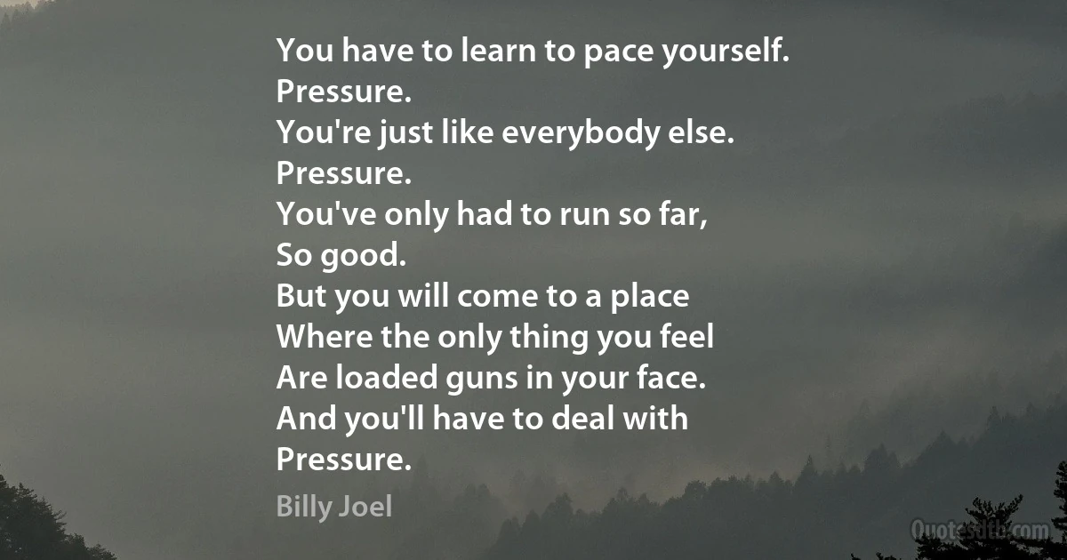 You have to learn to pace yourself.
Pressure.
You're just like everybody else.
Pressure.
You've only had to run so far,
So good.
But you will come to a place
Where the only thing you feel
Are loaded guns in your face.
And you'll have to deal with
Pressure. (Billy Joel)