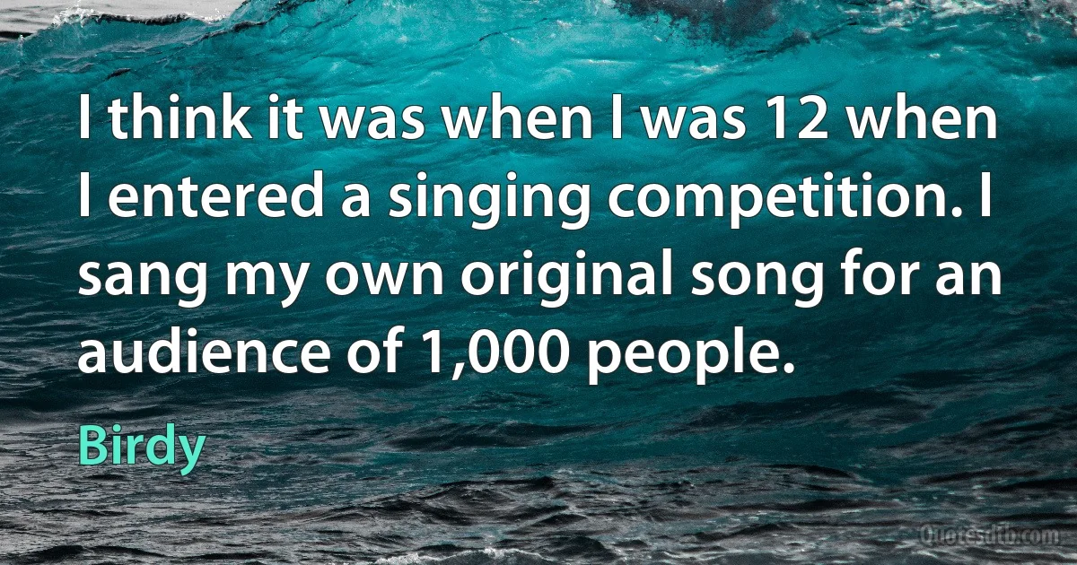 I think it was when I was 12 when I entered a singing competition. I sang my own original song for an audience of 1,000 people. (Birdy)