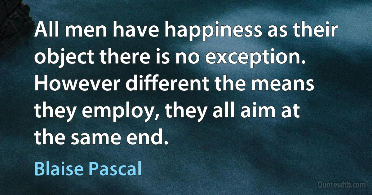 All men have happiness as their object there is no exception. However different the means they employ, they all aim at the same end. (Blaise Pascal)