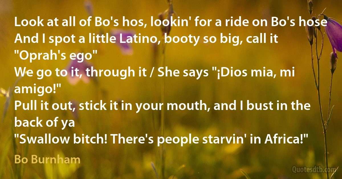 Look at all of Bo's hos, lookin' for a ride on Bo's hose
And I spot a little Latino, booty so big, call it "Oprah's ego"
We go to it, through it / She says "¡Dios mia, mi amigo!"
Pull it out, stick it in your mouth, and I bust in the back of ya
"Swallow bitch! There's people starvin' in Africa!" (Bo Burnham)