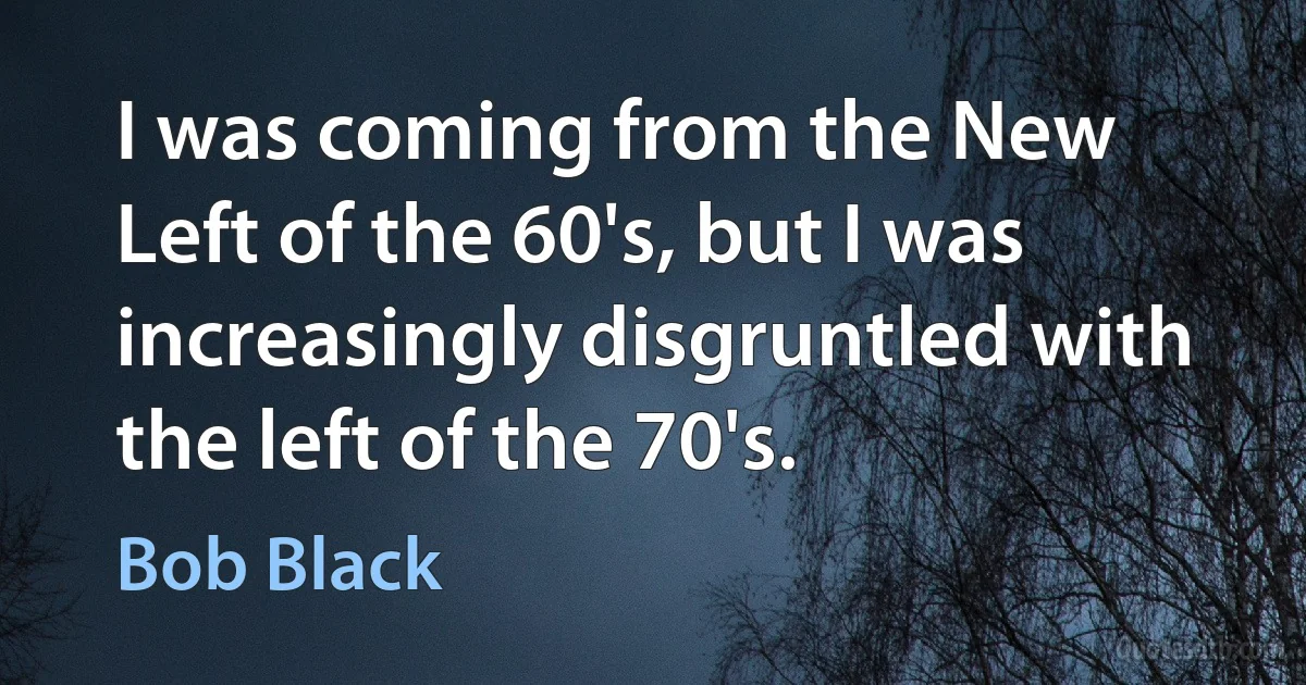 I was coming from the New Left of the 60's, but I was increasingly disgruntled with the left of the 70's. (Bob Black)