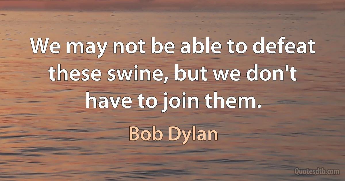 We may not be able to defeat these swine, but we don't have to join them. (Bob Dylan)