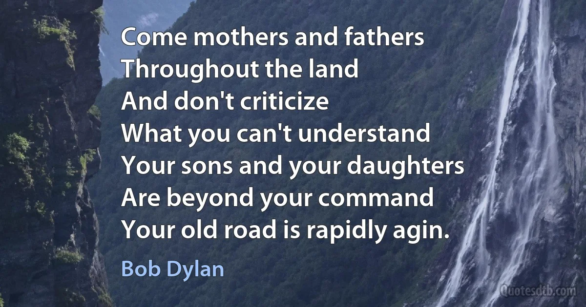 Come mothers and fathers
Throughout the land
And don't criticize
What you can't understand
Your sons and your daughters
Are beyond your command
Your old road is rapidly agin. (Bob Dylan)