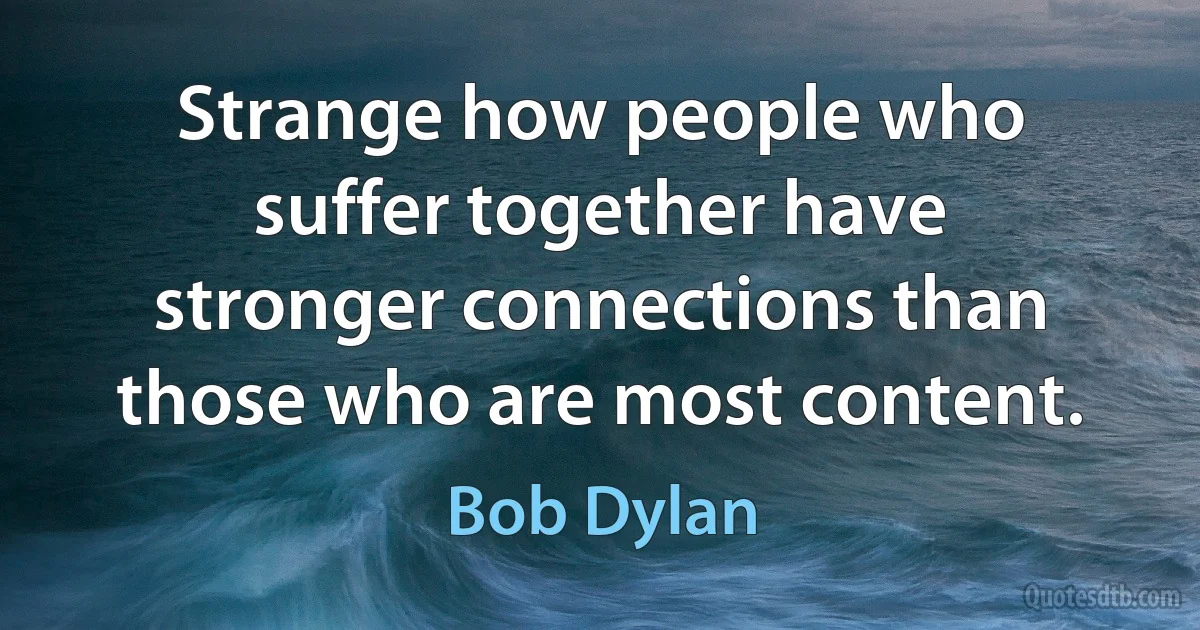 Strange how people who suffer together have stronger connections than those who are most content. (Bob Dylan)