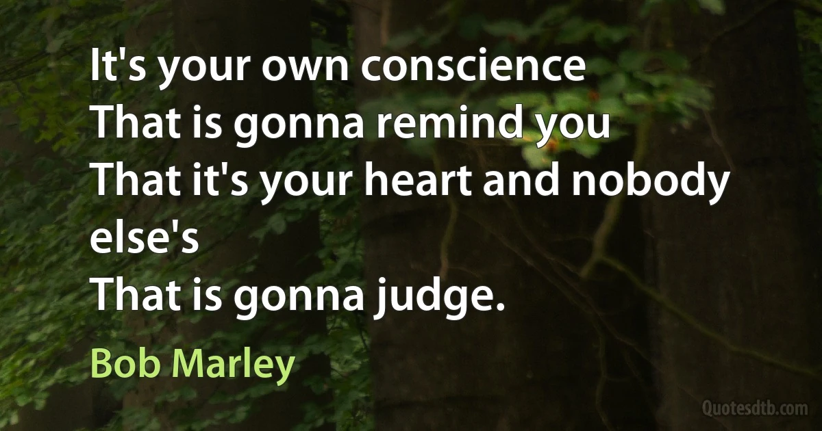 It's your own conscience
That is gonna remind you
That it's your heart and nobody else's
That is gonna judge. (Bob Marley)