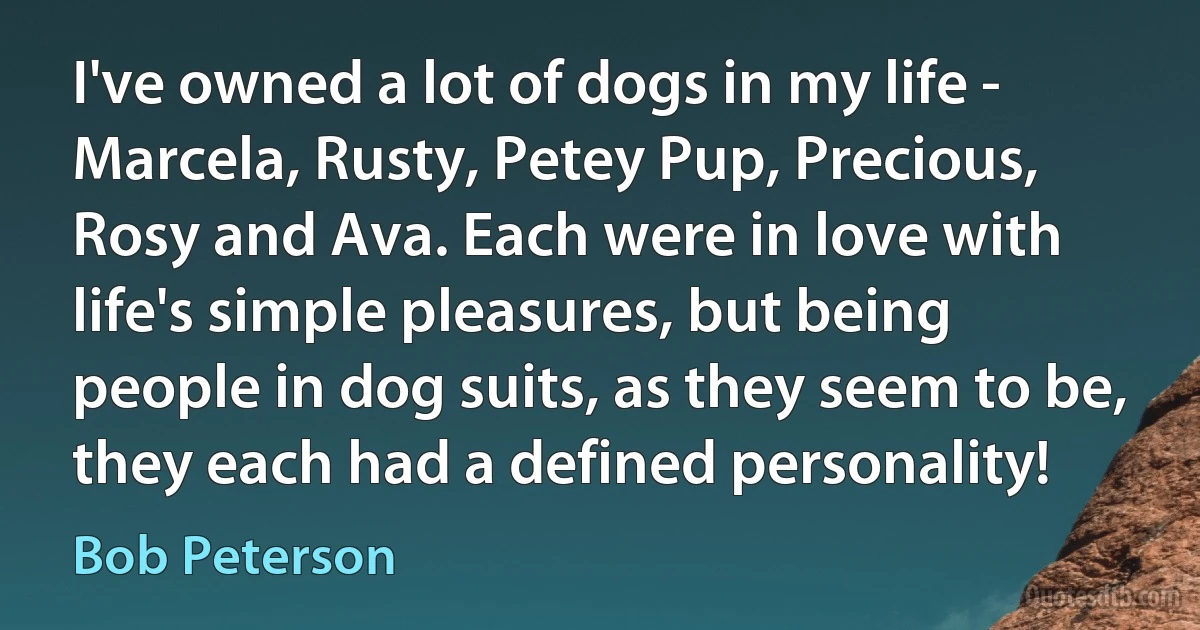 I've owned a lot of dogs in my life - Marcela, Rusty, Petey Pup, Precious, Rosy and Ava. Each were in love with life's simple pleasures, but being people in dog suits, as they seem to be, they each had a defined personality! (Bob Peterson)