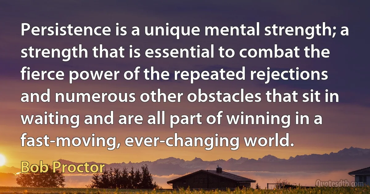 Persistence is a unique mental strength; a strength that is essential to combat the fierce power of the repeated rejections and numerous other obstacles that sit in waiting and are all part of winning in a fast-moving, ever-changing world. (Bob Proctor)