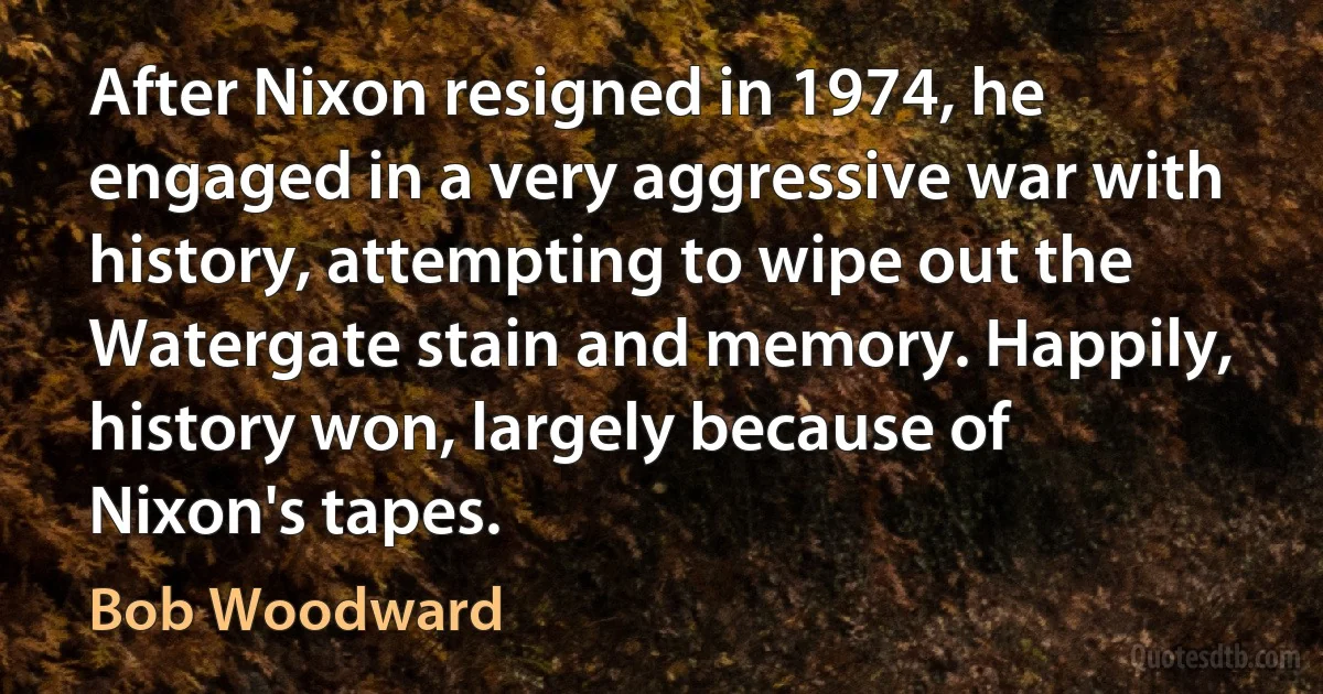 After Nixon resigned in 1974, he engaged in a very aggressive war with history, attempting to wipe out the Watergate stain and memory. Happily, history won, largely because of Nixon's tapes. (Bob Woodward)